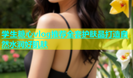 学生糖心vlog推荐全套护肤品打造自然水润好肌肤