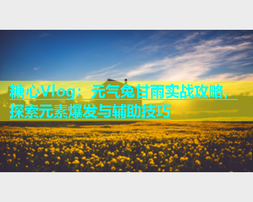 糖心Vlog：元气兔甘雨实战攻略，探索元素爆发与辅助技巧