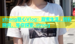 strong糖心Vlog：甜蜜生活，精彩瞬间，等你探索-strong