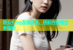 糖心Vlog直播盛宴，精彩内容等你来探索