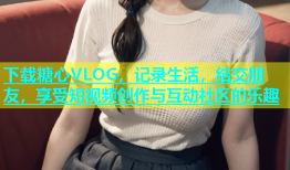 下载糖心VLOG，记录生活，结交朋友，享受短视频创作与互动社区的乐趣