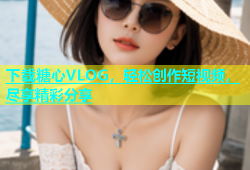 下载糖心VLOG，轻松创作短视频，尽享精彩分享