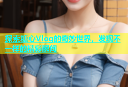 探索糖心Vlog的奇妙世界，发现不一样的精彩瞬间