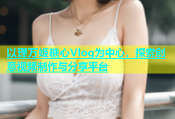 以理万姬糖心Vlog为中心，探索创意视频制作与分享平台