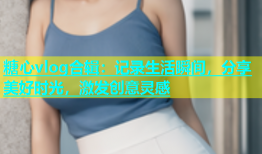 糖心vlog合辑：记录生活瞬间，分享美好时光，激发创意灵感