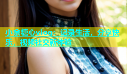 小余糖心vlog：记录生活，分享快乐，视频社交新体验