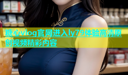 糖心vlog官网进入ly79体验高清原创视频精彩内容