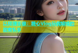 以陌丽影像：糖心Vlog玩偶姐姐的甜蜜私享
