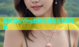 探索糖心Vlog的精彩瞬间与无限可能