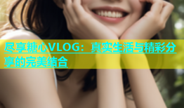 尽享糖心VLOG：真实生活与精彩分享的完美结合