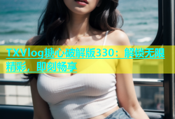 TXVlog糖心破解版330：解锁无限精彩，即刻畅享