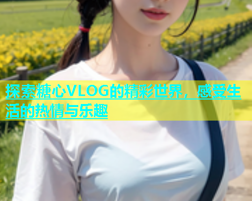 探索糖心VLOG的精彩世界，感受生活的热情与乐趣