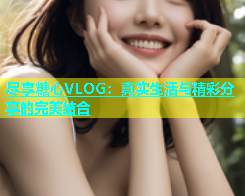 尽享糖心VLOG：真实生活与精彩分享的完美结合