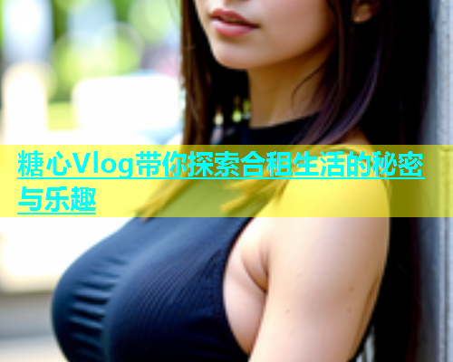 糖心Vlog带你探索合租生活的秘密与乐趣