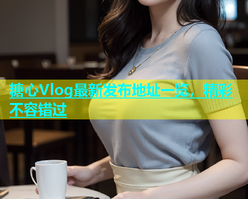 糖心Vlog最新发布地址一览，精彩不容错过