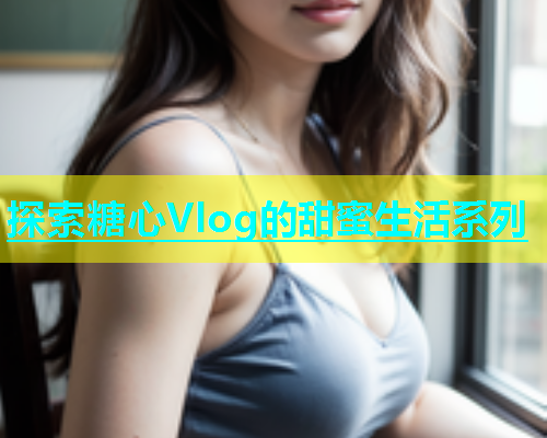 探索糖心Vlog的甜蜜生活系列