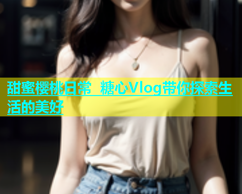 甜蜜樱桃日常 糖心Vlog带你探索生活的美好