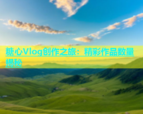 糖心Vlog创作之旅：精彩作品数量揭秘