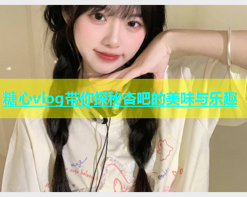 糖心vlog带你探秘杏吧的美味与乐趣