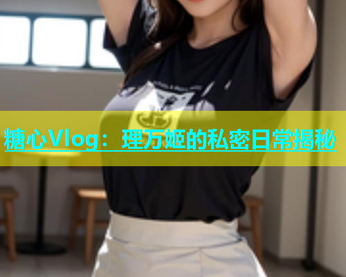 糖心Vlog：理万姬的私密日常揭秘