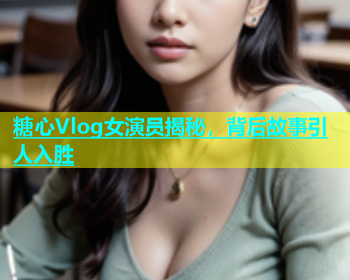 糖心Vlog女演员揭秘，背后故事引人入胜