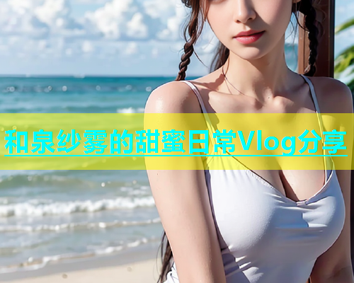 和泉纱雾的甜蜜日常Vlog分享