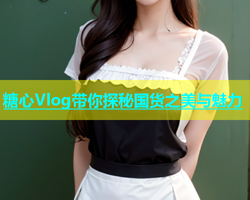 糖心Vlog带你探秘国货之美与魅力