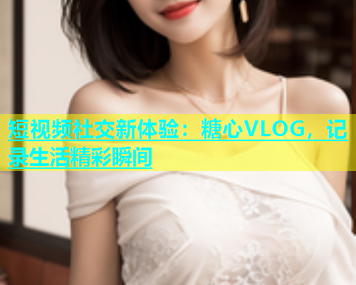 短视频社交新体验：糖心VLOG，记录生活精彩瞬间