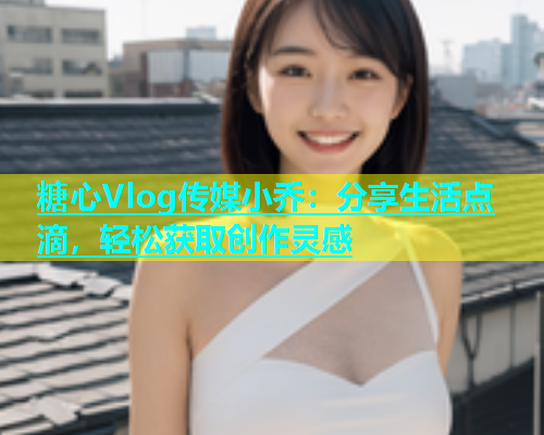 糖心Vlog传媒小乔：分享生活点滴，轻松获取创作灵感