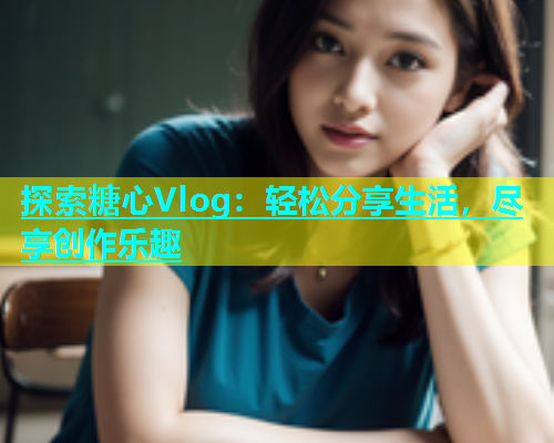 探索糖心Vlog：轻松分享生活，尽享创作乐趣