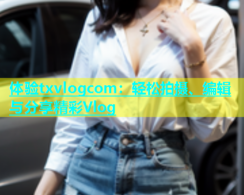 体验txvlogcom：轻松拍摄、编辑与分享精彩Vlog