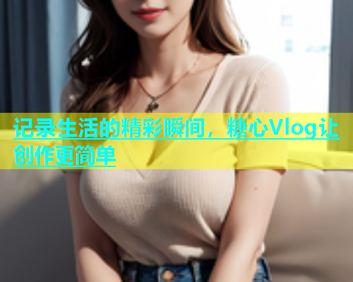 记录生活的精彩瞬间，糖心Vlog让创作更简单