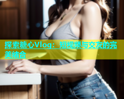 探索糖心Vlog：短视频与交友的完美结合