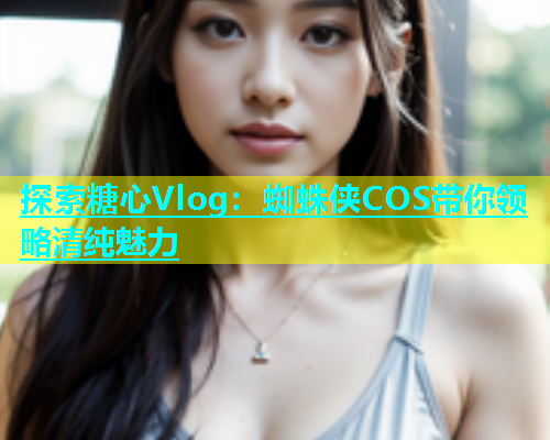 探索糖心Vlog：蜘蛛侠COS带你领略清纯魅力