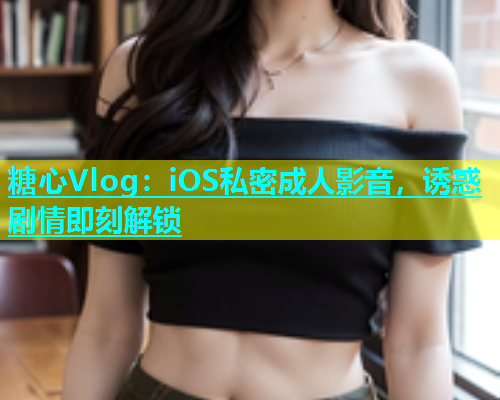 糖心Vlog：iOS私密成人影音，诱惑剧情即刻解锁