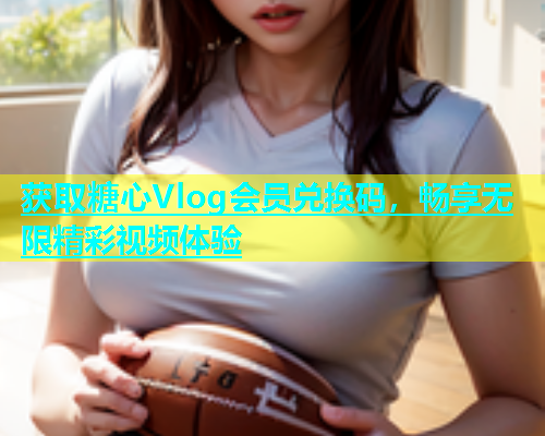 获取糖心Vlog会员兑换码，畅享无限精彩视频体验