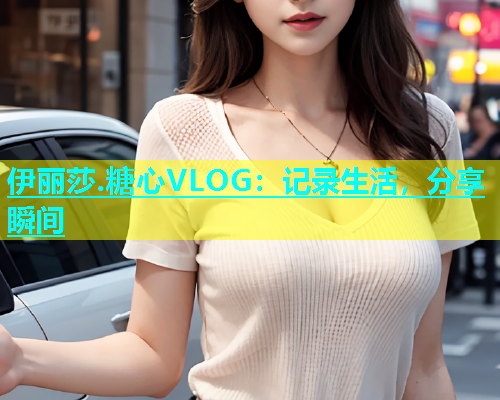 伊丽莎.糖心VLOG：记录生活，分享瞬间