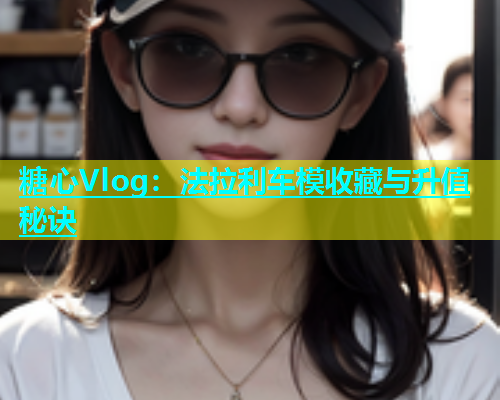 糖心Vlog：法拉利车模收藏与升值秘诀