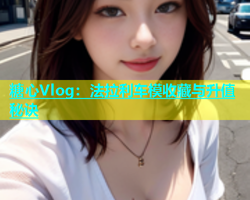 糖心Vlog：法拉利车模收藏与升值秘诀