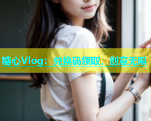 糖心Vlog：兑换码领取，创意无限