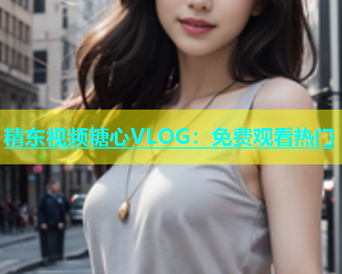 精东视频糖心VLOG：免费观看热门