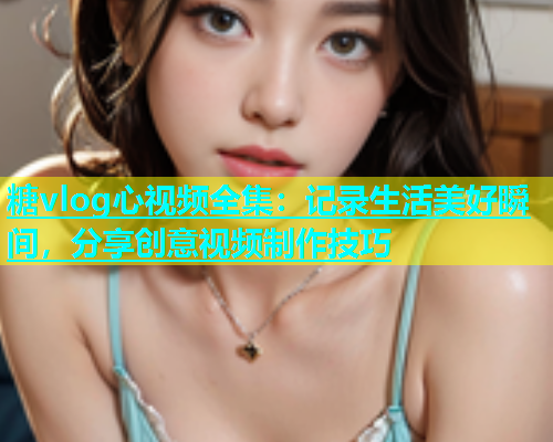 糖vlog心视频全集：记录生活美好瞬间，分享创意视频制作技巧