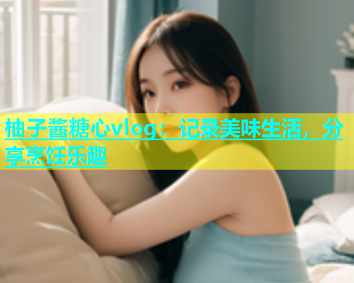 柚子酱糖心vlog：记录美味生活，分享烹饪乐趣