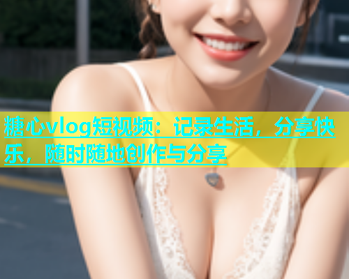 糖心vlog短视频：记录生活，分享快乐，随时随地创作与分享