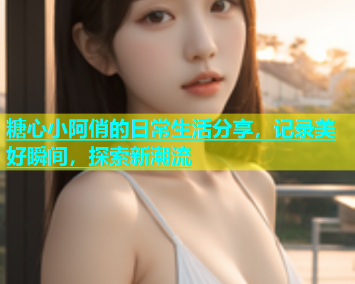 糖心小阿俏的日常生活分享，记录美好瞬间，探索新潮流