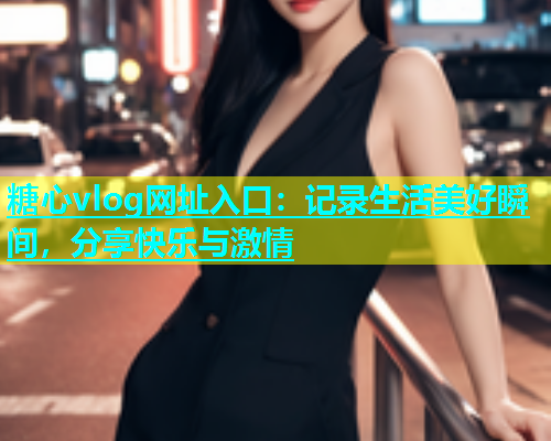 糖心vlog网址入口：记录生活美好瞬间，分享快乐与激情