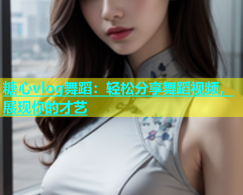 糖心vlog舞蹈：轻松分享舞蹈视频，展现你的才艺