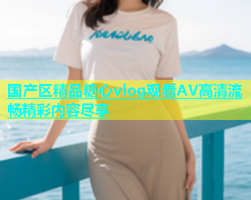 国产区精品糖心vlog观看AV高清流畅精彩内容尽享