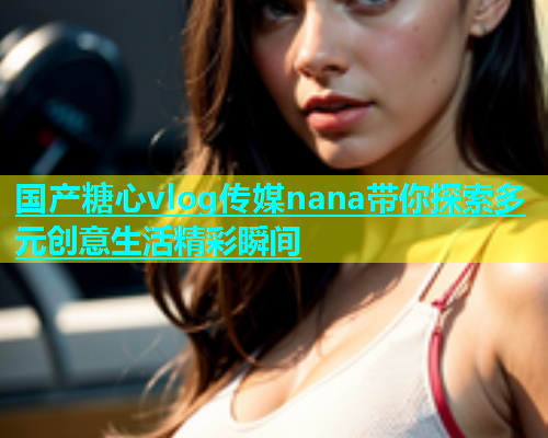国产糖心vlog传媒nana带你探索多元创意生活精彩瞬间
