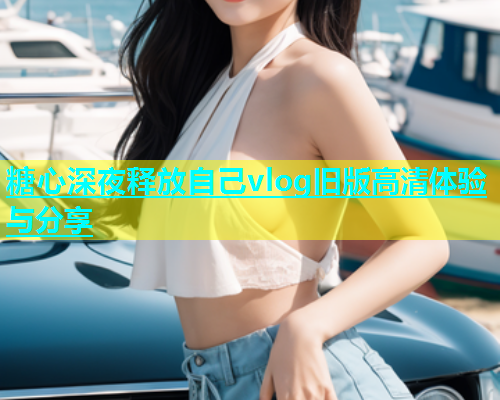糖心深夜释放自己vlog旧版高清体验与分享